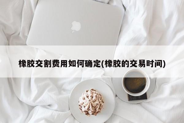 橡胶交割费用如何确定(橡胶的交易时间)