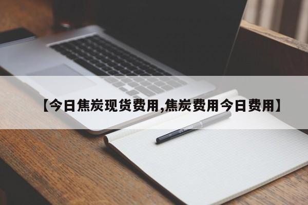 【今日焦炭现货费用,焦炭费用今日费用】