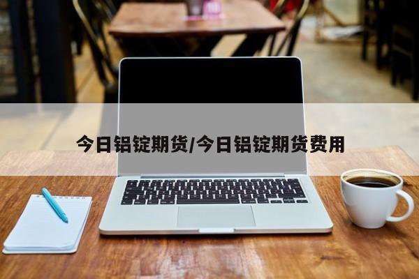 今日铝锭期货/今日铝锭期货费用