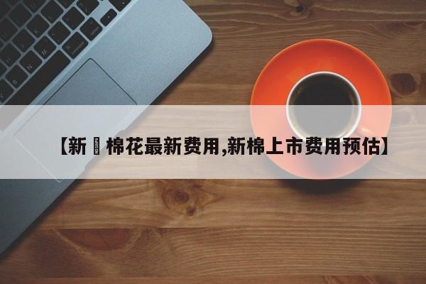 【新彊棉花最新费用,新棉上市费用预估】