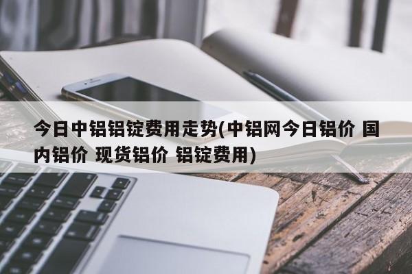 今日中铝铝锭费用走势(中铝网今日铝价 国内铝价 现货铝价 铝锭费用)