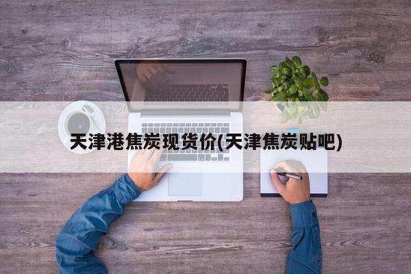 天津港焦炭现货价(天津焦炭贴吧)
