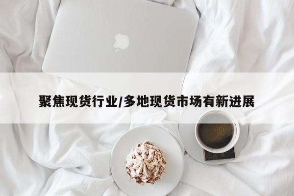 聚焦现货行业/多地现货市场有新进展