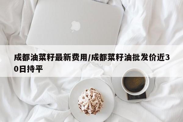成都油菜籽最新费用/成都菜籽油批发价近30日持平