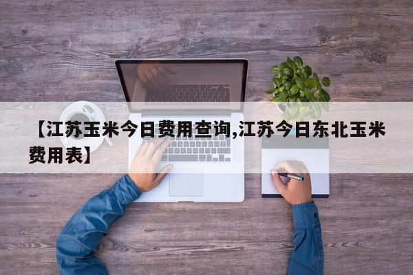 【江苏玉米今日费用查询,江苏今日东北玉米费用表】