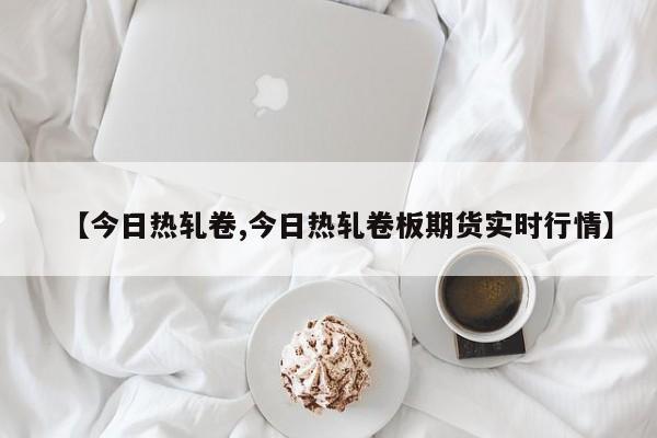 【今日热轧卷,今日热轧卷板期货实时行情】