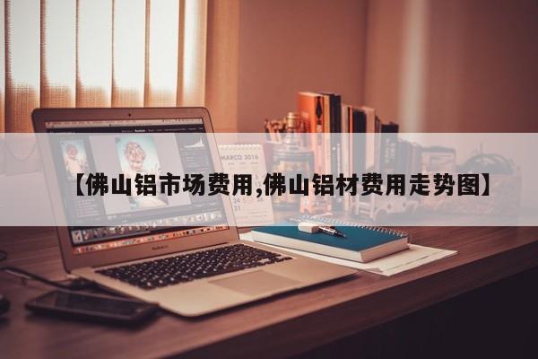 【佛山铝市场费用,佛山铝材费用走势图】