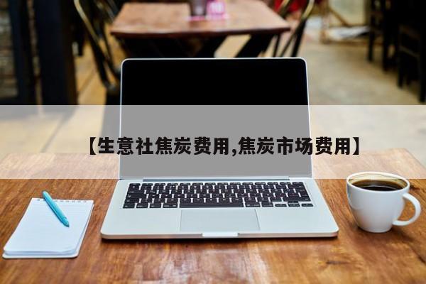 【生意社焦炭费用,焦炭市场费用】