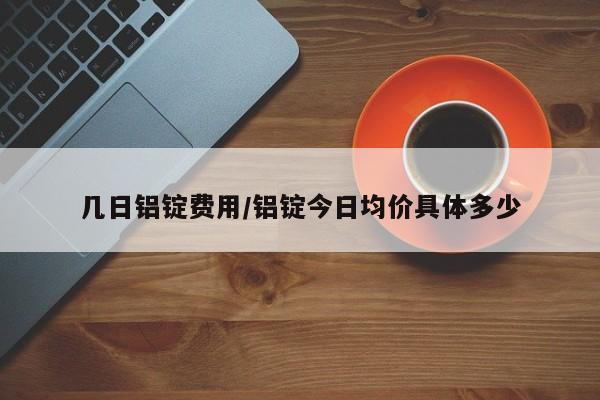 几日铝锭费用/铝锭今日均价具体多少