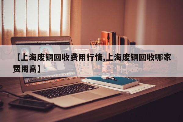 【上海废铜回收费用行情,上海废铜回收哪家费用高】