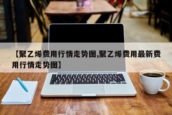 【聚乙烯费用行情走势图,聚乙烯费用最新费用行情走势图】