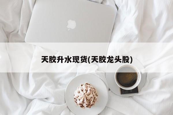 天胶升水现货(天胶龙头股)