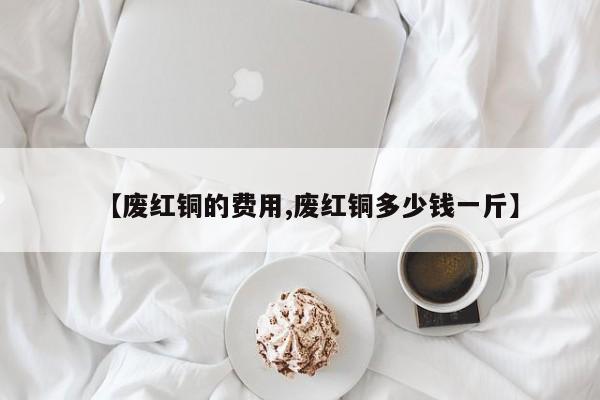 【废红铜的费用,废红铜多少钱一斤】