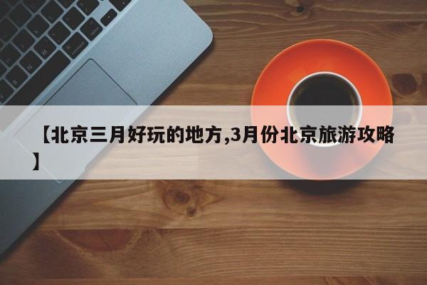 【北京三月好玩的地方,3月份北京旅游攻略】