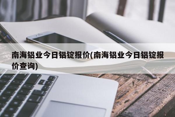 南海铝业今日铝锭报价(南海铝业今日铝锭报价查询)