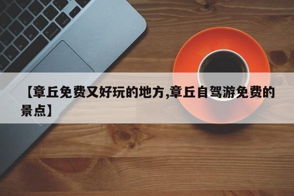 【章丘免费又好玩的地方,章丘自驾游免费的景点】