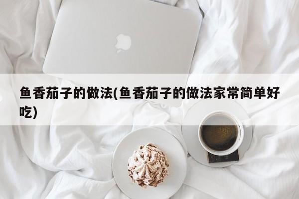 鱼香茄子的做法(鱼香茄子的做法家常简单好吃)