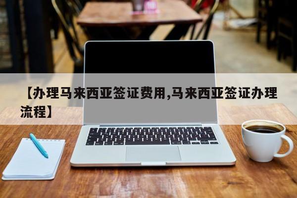 【办理马来西亚签证费用,马来西亚签证办理流程】