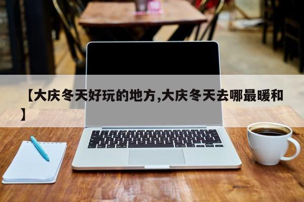 【大庆冬天好玩的地方,大庆冬天去哪最暖和】