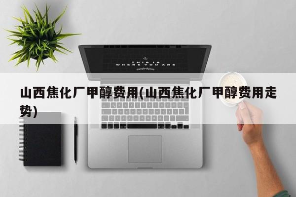 山西焦化厂甲醇费用(山西焦化厂甲醇费用走势)