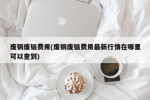 废铜废铝费用(废铜废铝费用最新行情在哪里可以查到)