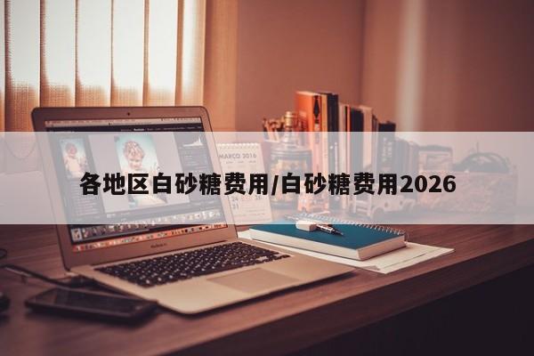 各地区白砂糖费用/白砂糖费用2026