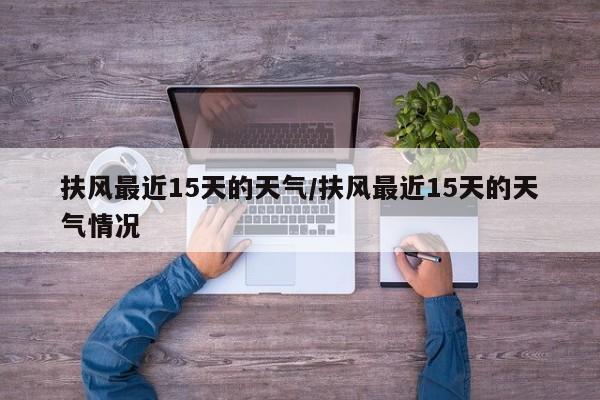 扶风最近15天的天气/扶风最近15天的天气情况