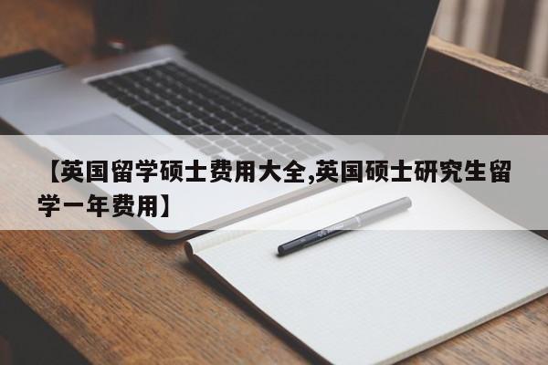 【英国留学硕士费用大全,英国硕士研究生留学一年费用】