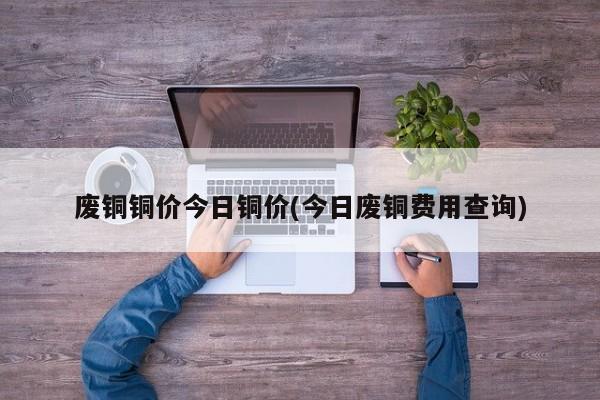 废铜铜价今日铜价(今日废铜费用查询)