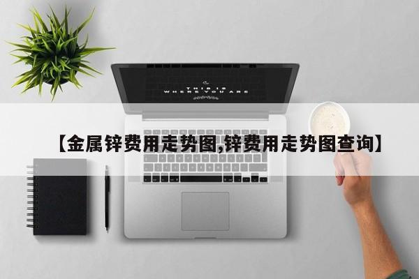 【金属锌费用走势图,锌费用走势图查询】