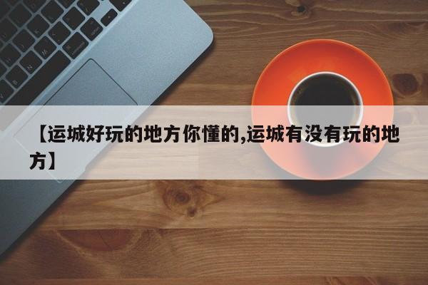 【运城好玩的地方你懂的,运城有没有玩的地方】