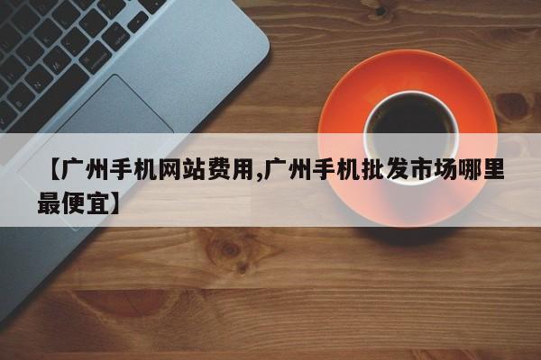 【广州手机网站费用,广州手机批发市场哪里最便宜】