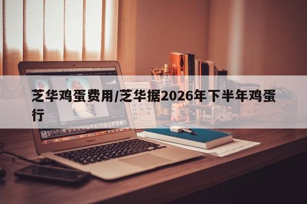 芝华鸡蛋费用/芝华据2026年下半年鸡蛋行