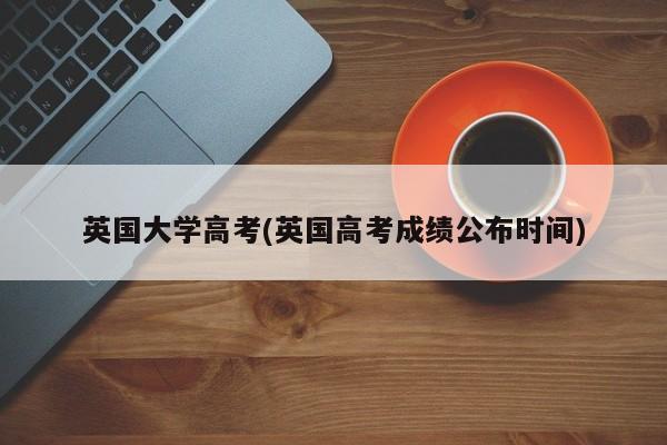 英国大学高考(英国高考成绩公布时间)