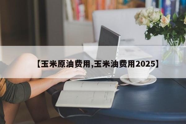 【玉米原油费用,玉米油费用2025】