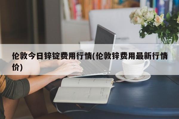 伦敦今日锌锭费用行情(伦敦锌费用最新行情价)