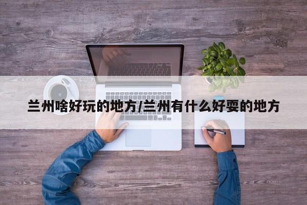 兰州啥好玩的地方/兰州有什么好耍的地方