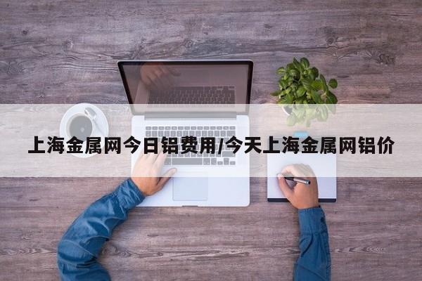 上海金属网今日铝费用/今天上海金属网铝价