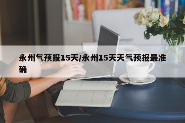 永州气预报15天/永州15天天气预报最准确
