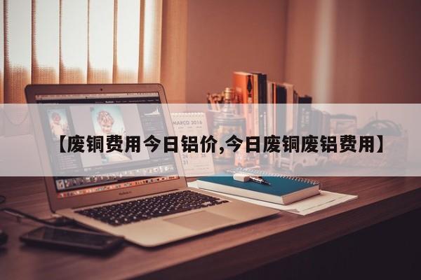 【废铜费用今日铝价,今日废铜废铝费用】