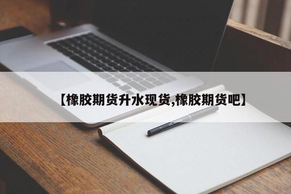 【橡胶期货升水现货,橡胶期货吧】