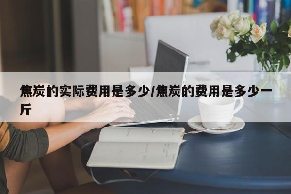 焦炭的实际费用是多少/焦炭的费用是多少一斤