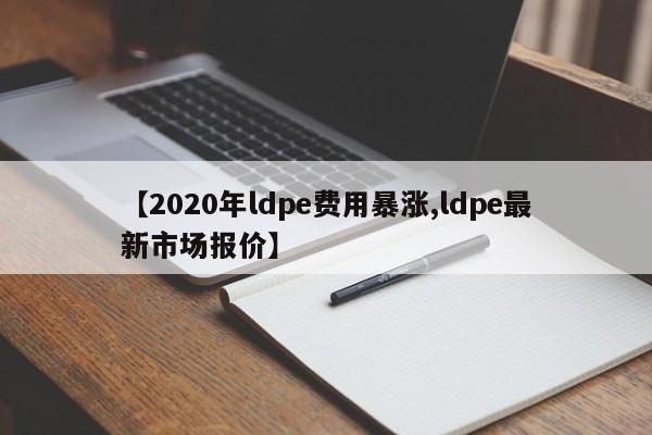 【2020年ldpe费用暴涨,ldpe最新市场报价】