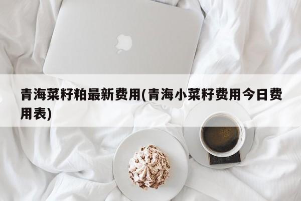 青海菜籽粕最新费用(青海小菜籽费用今日费用表)