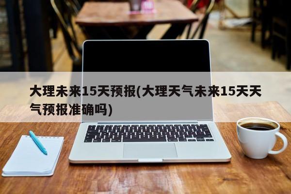 大理未来15天预报(大理天气未来15天天气预报准确吗)