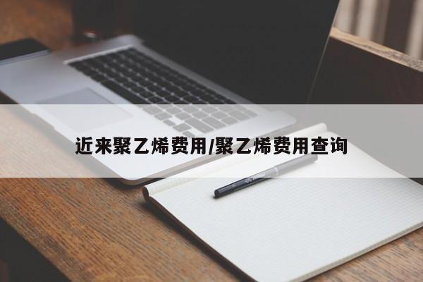 近来聚乙烯费用/聚乙烯费用查询