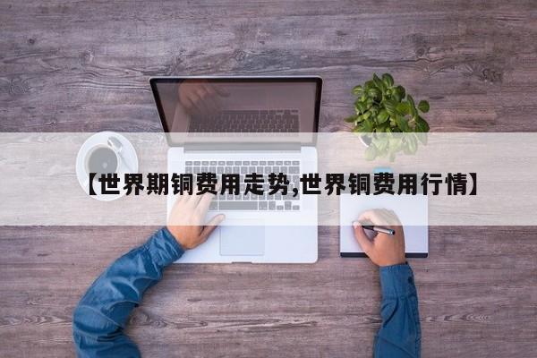 【世界期铜费用走势,世界铜费用行情】