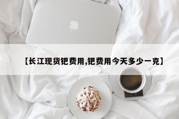 【长江现货钯费用,钯费用今天多少一克】