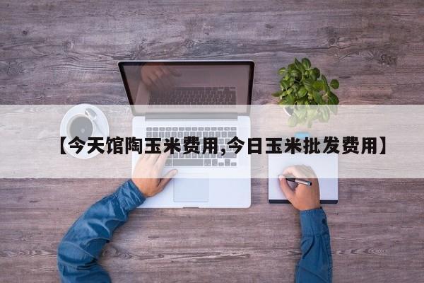 【今天馆陶玉米费用,今日玉米批发费用】