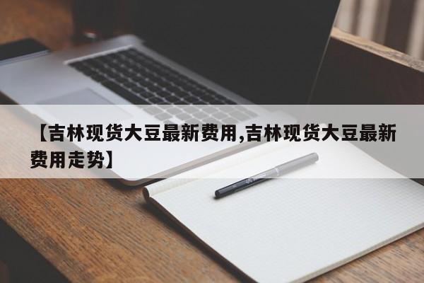 【吉林现货大豆最新费用,吉林现货大豆最新费用走势】